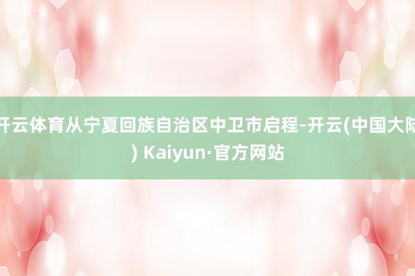 开云体育从宁夏回族自治区中卫市启程-开云(中国大陆) Kaiyun·官方网站