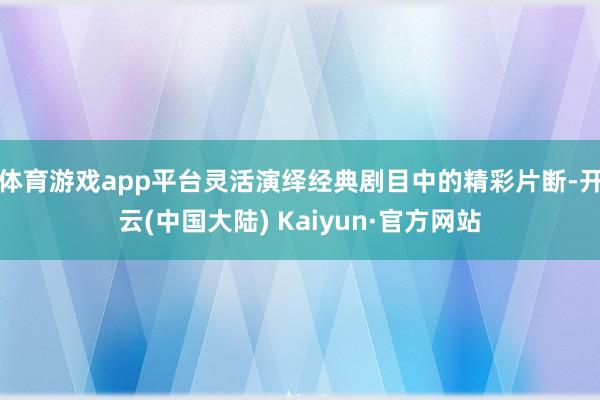 体育游戏app平台灵活演绎经典剧目中的精彩片断-开云(中国大陆) Kaiyun·官方网站