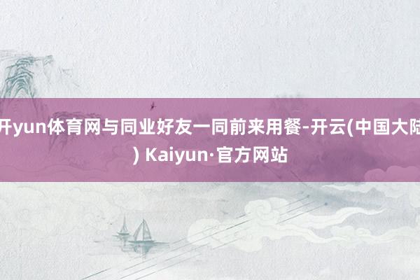 开yun体育网与同业好友一同前来用餐-开云(中国大陆) Kaiyun·官方网站