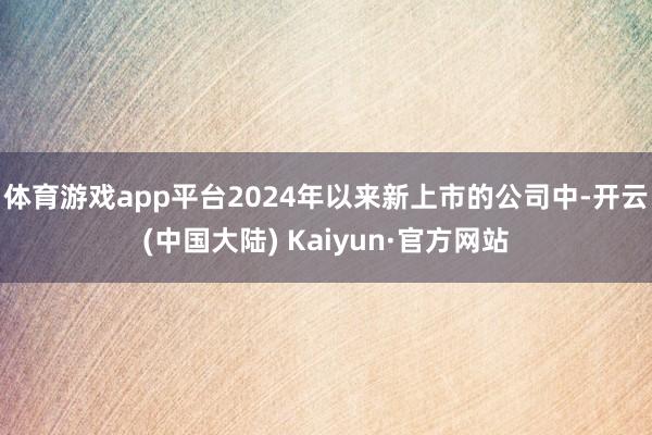 体育游戏app平台2024年以来新上市的公司中-开云(中国大陆) Kaiyun·官方网站