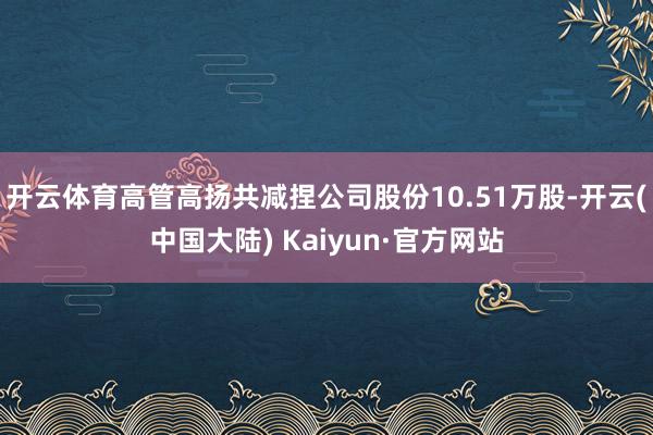 开云体育高管高扬共减捏公司股份10.51万股-开云(中国大陆) Kaiyun·官方网站