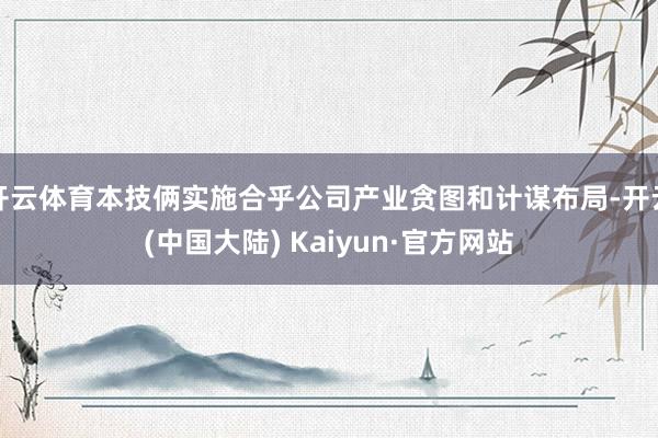 开云体育本技俩实施合乎公司产业贪图和计谋布局-开云(中国大陆) Kaiyun·官方网站