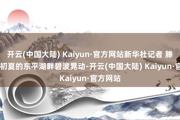 开云(中国大陆) Kaiyun·官方网站新华社记者 滕军伟 摄　　初夏的东平湖畔碧波晃动-开云(中国大陆) Kaiyun·官方网站