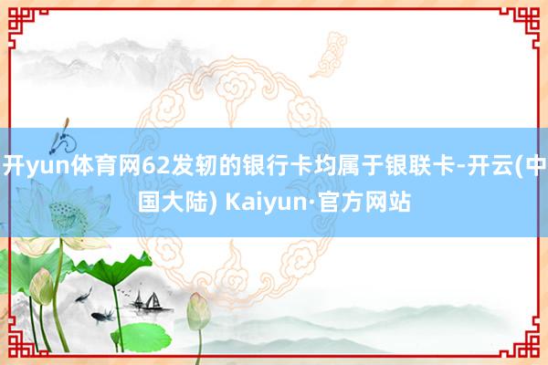 开yun体育网62发轫的银行卡均属于银联卡-开云(中国大陆) Kaiyun·官方网站