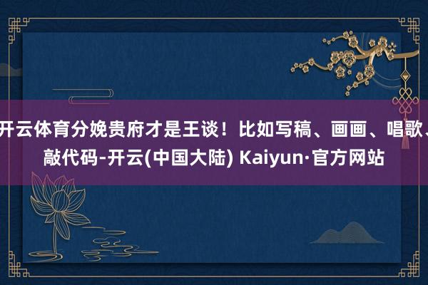 开云体育分娩贵府才是王谈！比如写稿、画画、唱歌、敲代码-开云(中国大陆) Kaiyun·官方网站