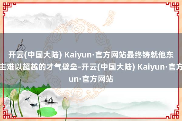 开云(中国大陆) Kaiyun·官方网站最终铸就他东说念主难以超越的才气壁垒-开云(中国大陆) Kaiyun·官方网站