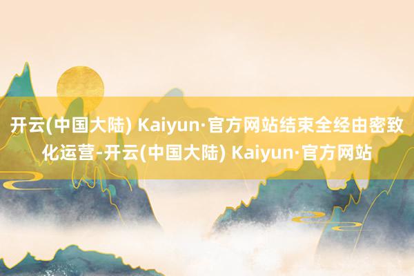 开云(中国大陆) Kaiyun·官方网站结束全经由密致化运营-开云(中国大陆) Kaiyun·官方网站