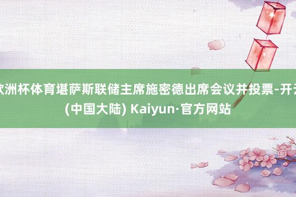 欧洲杯体育堪萨斯联储主席施密德出席会议并投票-开云(中国大陆) Kaiyun·官方网站
