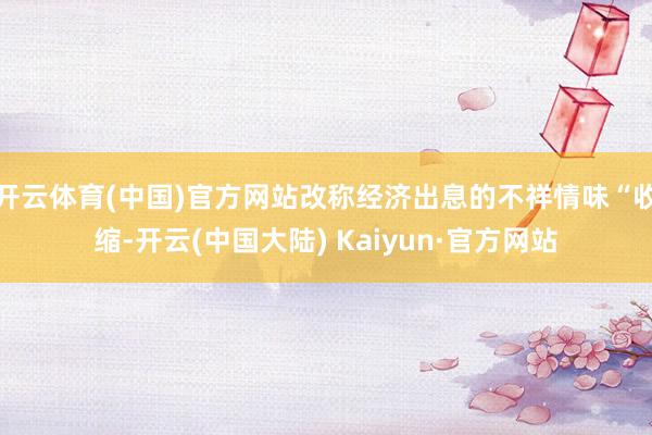 开云体育(中国)官方网站改称经济出息的不祥情味“收缩-开云(中国大陆) Kaiyun·官方网站