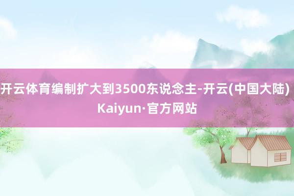 开云体育编制扩大到3500东说念主-开云(中国大陆) Kaiyun·官方网站