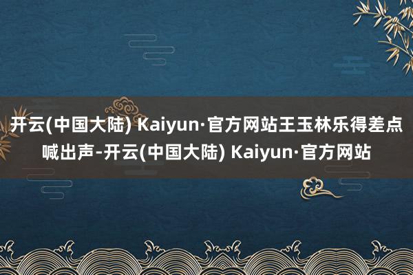 开云(中国大陆) Kaiyun·官方网站王玉林乐得差点喊出声-开云(中国大陆) Kaiyun·官方网站