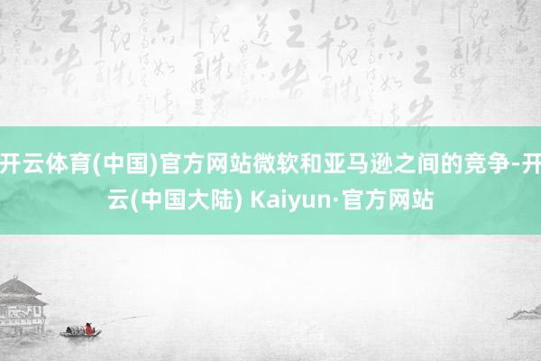 开云体育(中国)官方网站微软和亚马逊之间的竞争-开云(中国大陆) Kaiyun·官方网站