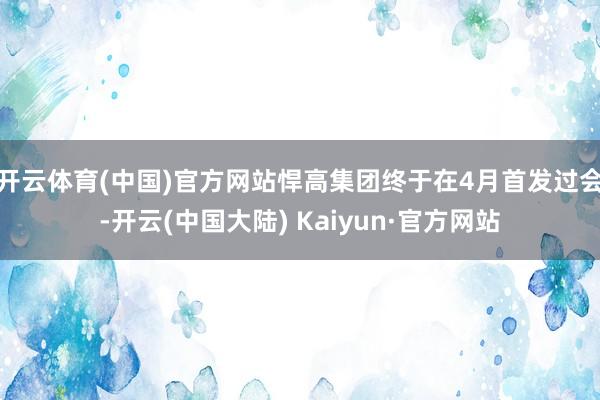 开云体育(中国)官方网站悍高集团终于在4月首发过会-开云(中国大陆) Kaiyun·官方网站