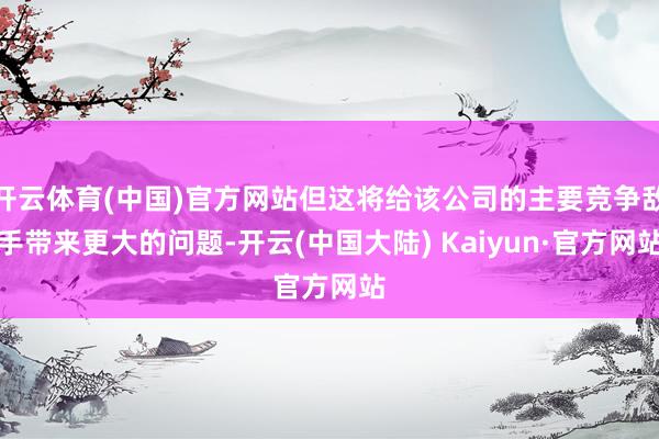 开云体育(中国)官方网站但这将给该公司的主要竞争敌手带来更大的问题-开云(中国大陆) Kaiyun·官方网站