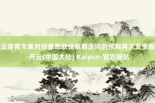 开云体育市集对好意思联储策略走向的预期再次发生振荡-开云(中国大陆) Kaiyun·官方网站