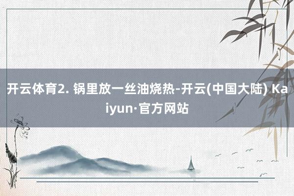 开云体育2. 锅里放一丝油烧热-开云(中国大陆) Kaiyun·官方网站