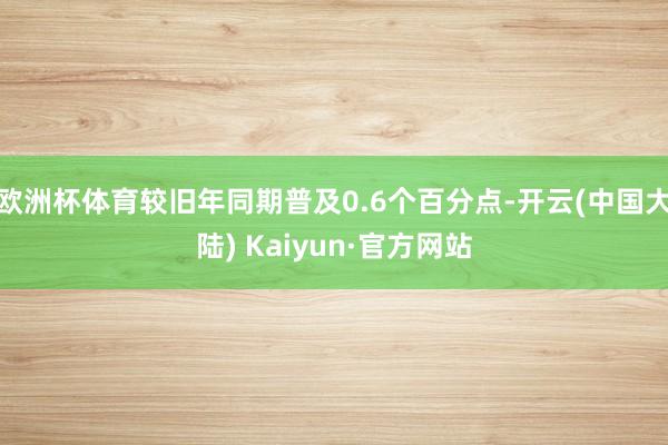 欧洲杯体育较旧年同期普及0.6个百分点-开云(中国大陆) Kaiyun·官方网站