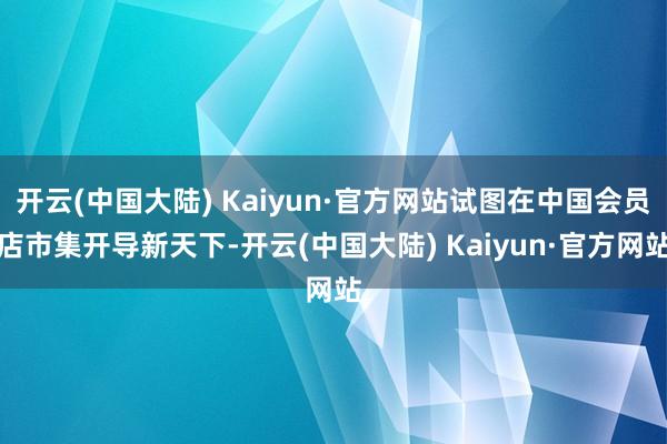 开云(中国大陆) Kaiyun·官方网站试图在中国会员店市集开导新天下-开云(中国大陆) Kaiyun·官方网站