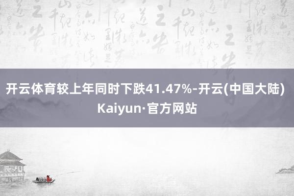 开云体育较上年同时下跌41.47%-开云(中国大陆) Kaiyun·官方网站