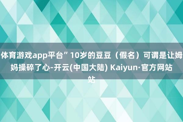 体育游戏app平台”10岁的豆豆（假名）可谓是让姆妈操碎了心-开云(中国大陆) Kaiyun·官方网站