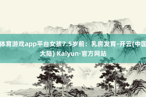 体育游戏app平台女孩7.5岁前：乳房发育-开云(中国大陆) Kaiyun·官方网站