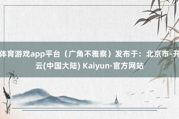 体育游戏app平台（广角不雅察）发布于：北京市-开云(中国大陆) Kaiyun·官方网站
