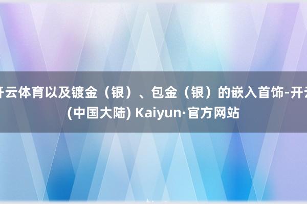 开云体育以及镀金（银）、包金（银）的嵌入首饰-开云(中国大陆) Kaiyun·官方网站