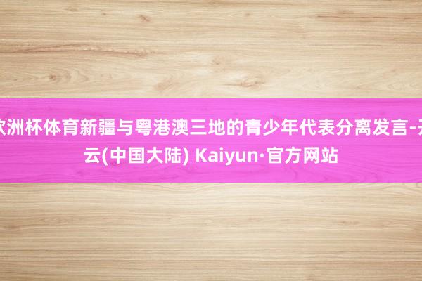 欧洲杯体育新疆与粤港澳三地的青少年代表分离发言-开云(中国大陆) Kaiyun·官方网站