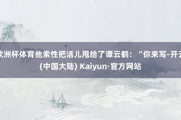 欧洲杯体育他索性把活儿甩给了谭云鹤：“你来写-开云(中国大陆) Kaiyun·官方网站