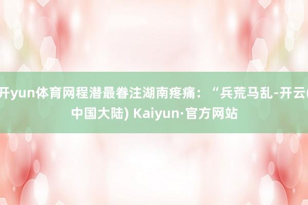 开yun体育网程潜最眷注湖南疼痛：“兵荒马乱-开云(中国大陆) Kaiyun·官方网站