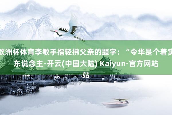 欧洲杯体育李敏手指轻拂父亲的题字：“令华是个着实东说念主-开云(中国大陆) Kaiyun·官方网站