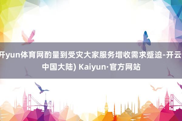 开yun体育网酌量到受灾大家服务增收需求蹙迫-开云(中国大陆) Kaiyun·官方网站