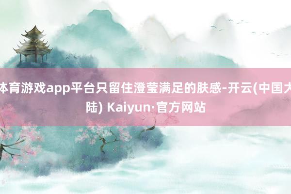 体育游戏app平台只留住澄莹满足的肤感-开云(中国大陆) Kaiyun·官方网站