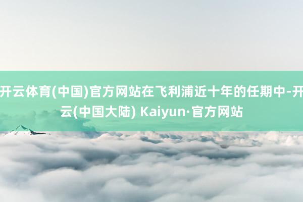 开云体育(中国)官方网站在飞利浦近十年的任期中-开云(中国大陆) Kaiyun·官方网站
