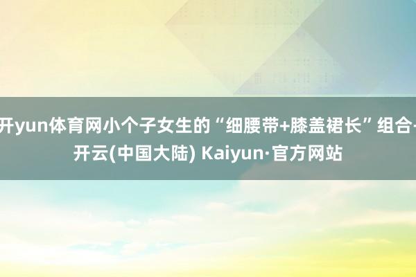 开yun体育网小个子女生的“细腰带+膝盖裙长”组合-开云(中国大陆) Kaiyun·官方网站