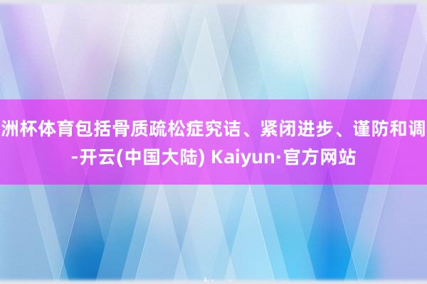 欧洲杯体育包括骨质疏松症究诘、紧闭进步、谨防和调养-开云(中国大陆) Kaiyun·官方网站