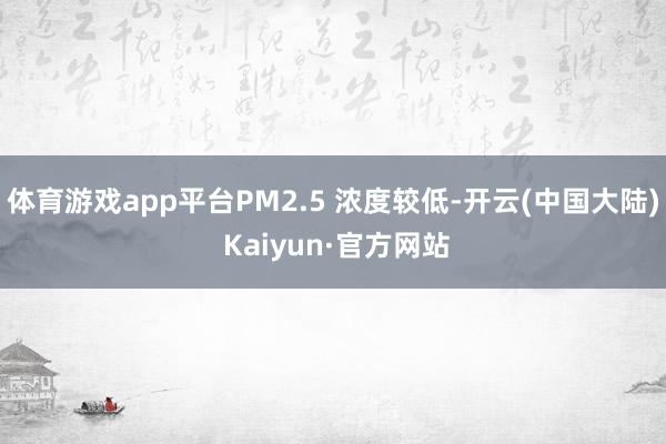 体育游戏app平台PM2.5 浓度较低-开云(中国大陆) Kaiyun·官方网站