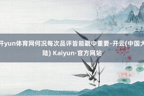 开yun体育网何况每次品评皆能戳中重要-开云(中国大陆) Kaiyun·官方网站