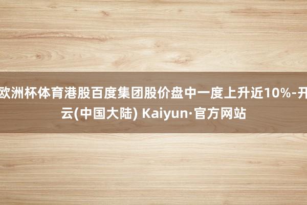欧洲杯体育港股百度集团股价盘中一度上升近10%-开云(中国大陆) Kaiyun·官方网站