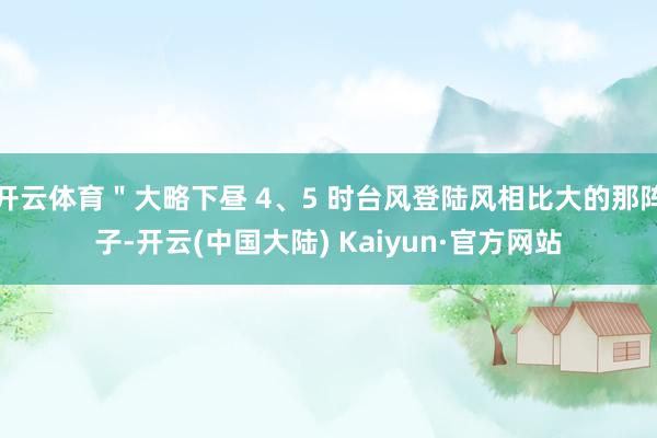 开云体育"大略下昼 4、5 时台风登陆风相比大的那阵子-开云(中国大陆) Kaiyun·官方网站