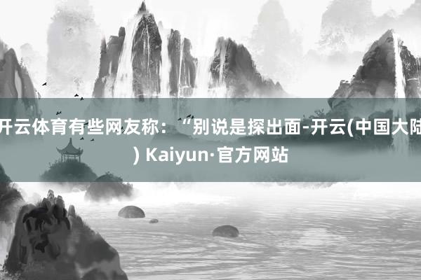 开云体育有些网友称：“别说是探出面-开云(中国大陆) Kaiyun·官方网站