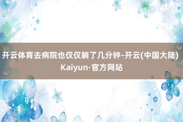 开云体育去病院也仅仅躺了几分钟-开云(中国大陆) Kaiyun·官方网站