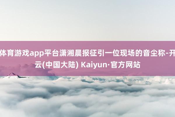 体育游戏app平台潇湘晨报征引一位现场的音尘称-开云(中国大陆) Kaiyun·官方网站
