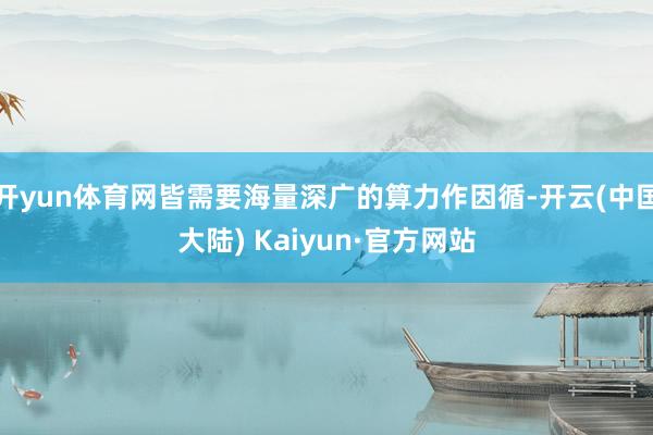 开yun体育网皆需要海量深广的算力作因循-开云(中国大陆) Kaiyun·官方网站