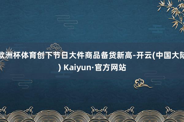 欧洲杯体育创下节日大件商品备货新高-开云(中国大陆) Kaiyun·官方网站