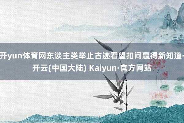 开yun体育网东谈主类举止古迹看望扣问赢得新知道-开云(中国大陆) Kaiyun·官方网站