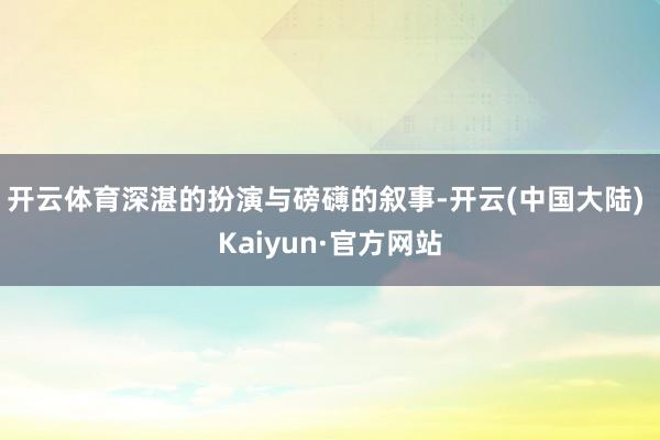 开云体育深湛的扮演与磅礴的叙事-开云(中国大陆) Kaiyun·官方网站