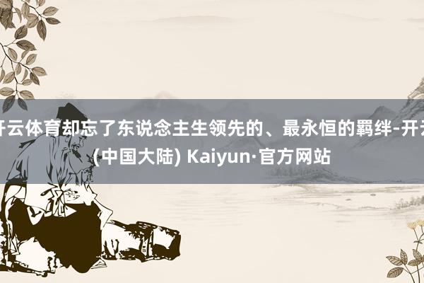 开云体育却忘了东说念主生领先的、最永恒的羁绊-开云(中国大陆) Kaiyun·官方网站