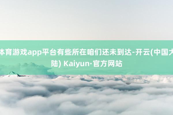 体育游戏app平台有些所在咱们还未到达-开云(中国大陆) Kaiyun·官方网站