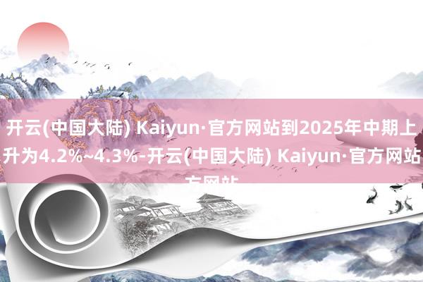 开云(中国大陆) Kaiyun·官方网站到2025年中期上升为4.2%~4.3%-开云(中国大陆) Kaiyun·官方网站